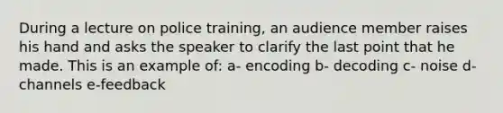 During a lecture on police training, an audience member raises his hand and asks the speaker to clarify the last point that he made. This is an example of: a- encoding b- decoding c- noise d- channels e-feedback