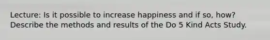 Lecture: Is it possible to increase happiness and if so, how? Describe the methods and results of the Do 5 Kind Acts Study.