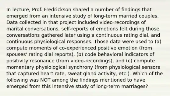 In lecture, Prof. Fredrickson shared a number of findings that emerged from an intensive study of long-term married couples. Data collected in that project included video-recordings of marital conversations, self-reports of emotions felt during those conversations gathered later using a continuous rating dial, and continuous physiological responses. Those data were used to (a) compute moments of co-experienced positive emotion (from spouses' rating dial reports), (b) code behavioral indicators of positivity resonance (from video-recordings), and (c) compute momentary physiological synchrony (from physiological sensors that captured heart rate, sweat gland activity, etc.). Which of the following was NOT among the findings mentioned to have emerged from this intensive study of long-term marriages?