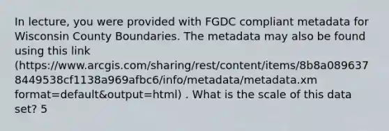 In lecture, you were provided with FGDC compliant metadata for Wisconsin County Boundaries. The metadata may also be found using this link (https://www.arcgis.com/sharing/rest/content/items/8b8a0896378449538cf1138a969afbc6/info/metadata/metadata.xm format=default&output=html) . What is the scale of this data set? 5