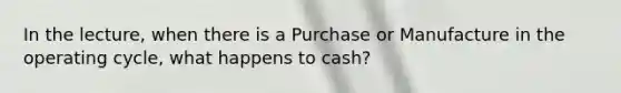 In the lecture, when there is a Purchase or Manufacture in the operating cycle, what happens to cash?