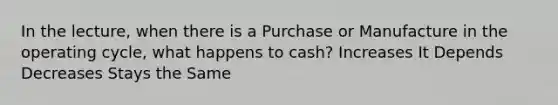 In the lecture, when there is a Purchase or Manufacture in the operating cycle, what happens to cash? Increases It Depends Decreases Stays the Same