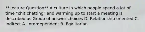 **Lecture Question** A culture in which people spend a lot of time "chit chatting" and warming up to start a meeting is described as Group of answer choices D. Relationship oriented C. Indirect A. Interdependent B. Egalitarian