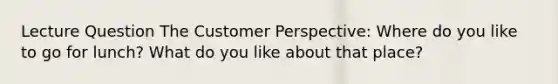 Lecture Question The Customer Perspective: Where do you like to go for lunch? What do you like about that place?