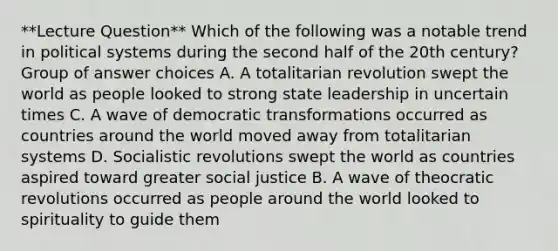 **Lecture Question** Which of the following was a notable trend in political systems during the second half of the 20th century? Group of answer choices A. A totalitarian revolution swept the world as people looked to strong state leadership in uncertain times C. A wave of democratic transformations occurred as countries around the world moved away from totalitarian systems D. Socialistic revolutions swept the world as countries aspired toward greater social justice B. A wave of theocratic revolutions occurred as people around the world looked to spirituality to guide them