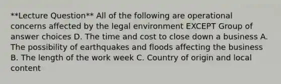 **Lecture Question** All of the following are operational concerns affected by the legal environment EXCEPT Group of answer choices D. The time and cost to close down a business A. The possibility of earthquakes and floods affecting the business B. The length of the work week C. Country of origin and local content