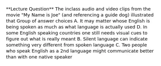 **Lecture Question** The inclass audio and video clips from the movie "My Name is Joe" (and referencing a guide dog) illustrated that Group of answer choices A. It may matter whose English is being spoken as much as what language is actually used D. In some English speaking countries one still needs visual cues to figure out what is really meant B. Silent language can indicate something very different from spoken language C. Two people who speak English as a 2nd language might communicate better than with one native speaker