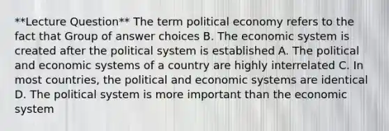 **Lecture Question** The term political economy refers to the fact that Group of answer choices B. The economic system is created after the political system is established A. The political and economic systems of a country are highly interrelated C. In most countries, the political and economic systems are identical D. The political system is more important than the economic system