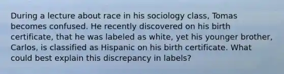 During a lecture about race in his sociology class, Tomas becomes confused. He recently discovered on his birth certificate, that he was labeled as white, yet his younger brother, Carlos, is classified as Hispanic on his birth certificate. What could best explain this discrepancy in labels?