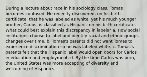 During a lecture about race in his sociology class, Tomas becomes confused. He recently discovered, on his birth certificate, that he was labeled as white, yet his much younger brother, Carlos, is classified as Hispanic on his birth certificate. What could best explain this discrepancy in labels? a. How social institutions choose to label and identify racial and ethnic groups changes over time. b. Tomas's parents did not want Tomas to experience discrimination so he was labeled white. c. Tomas's parents felt that the Hispanic label would open doors for Carlos in education and employment. d. By the time Carlos was born, the United States was more accepting of diversity and welcoming of Hispanics.