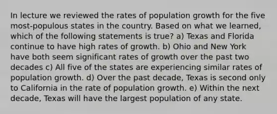 In lecture we reviewed the rates of population growth for the five most-populous states in the country. Based on what we learned, which of the following statements is true? a) Texas and Florida continue to have high rates of growth. b) Ohio and New York have both seem significant rates of growth over the past two decades c) All five of the states are experiencing similar rates of population growth. d) Over the past decade, Texas is second only to California in the rate of population growth. e) Within the next decade, Texas will have the largest population of any state.