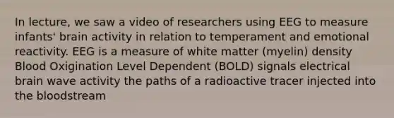 In lecture, we saw a video of researchers using EEG to measure infants' brain activity in relation to temperament and emotional reactivity. EEG is a measure of white matter (myelin) density Blood Oxigination Level Dependent (BOLD) signals electrical brain wave activity the paths of a radioactive tracer injected into the bloodstream