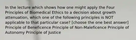 In the lecture which shows how one might apply the Four Principles of Biomedical Ethics to a decision about growth attenuation, which one of the following principles is NOT applicable to that particular case? [choose the one best answer] Principle of Beneficence Principle of Non-Maleficence Principle of Autonomy Principle of Justice