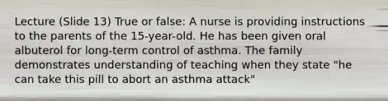 Lecture (Slide 13) True or false: A nurse is providing instructions to the parents of the 15-year-old. He has been given oral albuterol for long-term control of asthma. The family demonstrates understanding of teaching when they state "he can take this pill to abort an asthma attack"