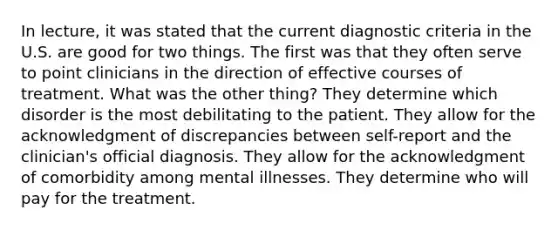 In lecture, it was stated that the current diagnostic criteria in the U.S. are good for two things. The first was that they often serve to point clinicians in the direction of effective courses of treatment. What was the other thing? They determine which disorder is the most debilitating to the patient. They allow for the acknowledgment of discrepancies between self-report and the clinician's official diagnosis. They allow for the acknowledgment of comorbidity among mental illnesses. They determine who will pay for the treatment.