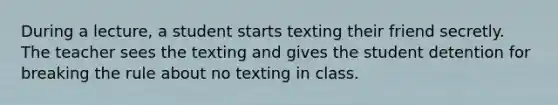 During a lecture, a student starts texting their friend secretly. The teacher sees the texting and gives the student detention for breaking the rule about no texting in class.