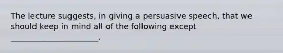 The lecture suggests, in giving a persuasive speech, that we should keep in mind all of the following except ______________________.