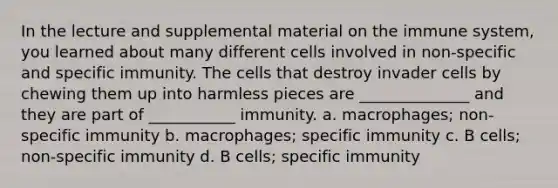 In the lecture and supplemental material on the immune system, you learned about many different cells involved in non-specific and specific immunity. The cells that destroy invader cells by chewing them up into harmless pieces are ______________ and they are part of ___________ immunity. a. macrophages; non-specific immunity b. macrophages; specific immunity c. B cells; non-specific immunity d. B cells; specific immunity