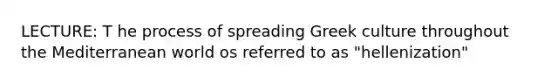 LECTURE: T he process of spreading Greek culture throughout the Mediterranean world os referred to as "hellenization"