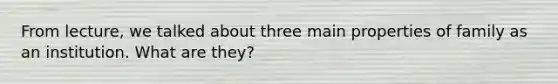 From lecture, we talked about three main properties of family as an institution. What are they?