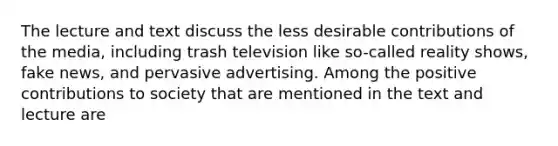 The lecture and text discuss the less desirable contributions of the media, including trash television like so-called reality shows, fake news, and pervasive advertising. Among the positive contributions to society that are mentioned in the text and lecture are