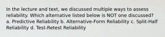 In the lecture and text, we discussed multiple ways to assess reliability. Which alternative listed below is NOT one discussed? a. Predictive Reliability b. Alternative-Form Reliability c. Split-Half Reliability d. Test-Retest Reliability