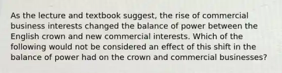 As the lecture and textbook suggest, the rise of commercial business interests changed the balance of power between the English crown and new commercial interests. Which of the following would not be considered an effect of this shift in the balance of power had on the crown and commercial businesses?