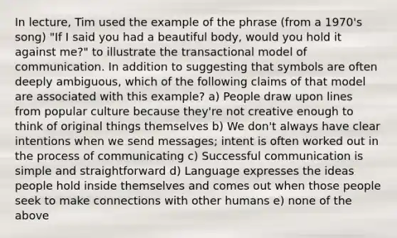 In lecture, Tim used the example of the phrase (from a 1970's song) "If I said you had a beautiful body, would you hold it against me?" to illustrate the transactional model of communication. In addition to suggesting that symbols are often deeply ambiguous, which of the following claims of that model are associated with this example? a) People draw upon lines from popular culture because they're not creative enough to think of original things themselves b) We don't always have clear intentions when we send messages; intent is often worked out in the process of communicating c) Successful communication is simple and straightforward d) Language expresses the ideas people hold inside themselves and comes out when those people seek to make connections with other humans e) none of the above