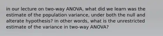 in our lecture on two-way ANOVA, what did we learn was the estimate of the population variance, under both the null and alterate hypothesis? in other words, what is the unrestricted estimate of the variance in two-way ANOVA?