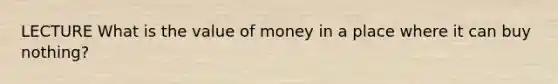 LECTURE What is the value of money in a place where it can buy nothing?