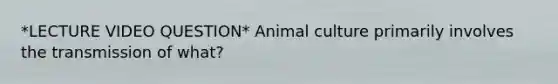 *LECTURE VIDEO QUESTION* Animal culture primarily involves the transmission of what?