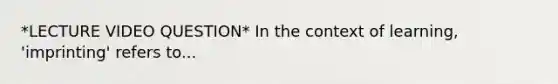 *LECTURE VIDEO QUESTION* In the context of learning, 'imprinting' refers to...