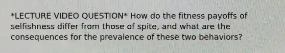 *LECTURE VIDEO QUESTION* How do the fitness payoffs of selfishness differ from those of spite, and what are the consequences for the prevalence of these two behaviors?