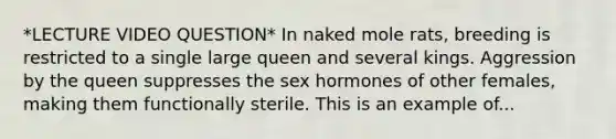 *LECTURE VIDEO QUESTION* In naked mole rats, breeding is restricted to a single large queen and several kings. Aggression by the queen suppresses the sex hormones of other females, making them functionally sterile. This is an example of...