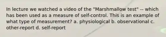 In lecture we watched a video of the "Marshmallow test" -- which has been used as a measure of self-control. This is an example of what type of measurement? a. physiological b. observational c. other-report d. self-report