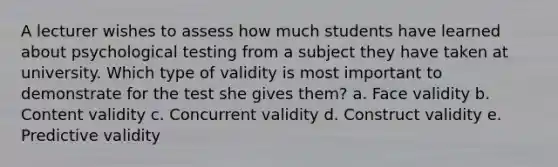 A lecturer wishes to assess how much students have learned about psychological testing from a subject they have taken at university. Which type of validity is most important to demonstrate for the test she gives them? a. Face validity b. Content validity c. Concurrent validity d. Construct validity e. Predictive validity