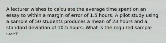 A lecturer wishes to calculate the average time spent on an essay to within a margin of error of 1.5 hours. A pilot study using a sample of 50 students produces a mean of 23 hours and a standard deviation of 10.5 hours. What is the required sample size?