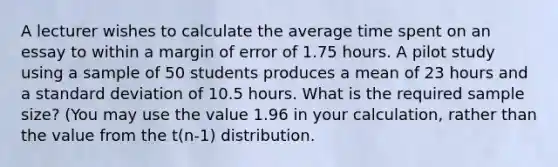 A lecturer wishes to calculate the average time spent on an essay to within a margin of error of 1.75 hours. A pilot study using a sample of 50 students produces a mean of 23 hours and a standard deviation of 10.5 hours. What is the required sample size? (You may use the value 1.96 in your calculation, rather than the value from the t(n-1) distribution.