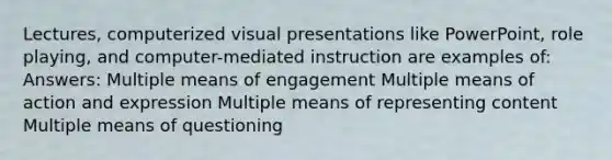 Lectures, computerized visual presentations like PowerPoint, role playing, and computer-mediated instruction are examples of: Answers: Multiple means of engagement Multiple means of action and expression Multiple means of representing content Multiple means of questioning