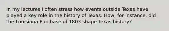 In my lectures I often stress how events outside Texas have played a key role in the history of Texas. How, for instance, did the Louisiana Purchase of 1803 shape Texas history?