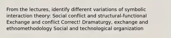 From the lectures, identify different variations of symbolic interaction theory: Social conflict and structural-functional Exchange and conflict Correct! Dramaturgy, exchange and ethnomethodology Social and technological organization