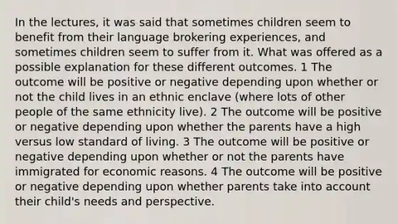 In the lectures, it was said that sometimes children seem to benefit from their language brokering experiences, and sometimes children seem to suffer from it. What was offered as a possible explanation for these different outcomes. 1 The outcome will be positive or negative depending upon whether or not the child lives in an ethnic enclave (where lots of other people of the same ethnicity live). 2 The outcome will be positive or negative depending upon whether the parents have a high versus low standard of living. 3 The outcome will be positive or negative depending upon whether or not the parents have immigrated for economic reasons. 4 The outcome will be positive or negative depending upon whether parents take into account their child's needs and perspective.