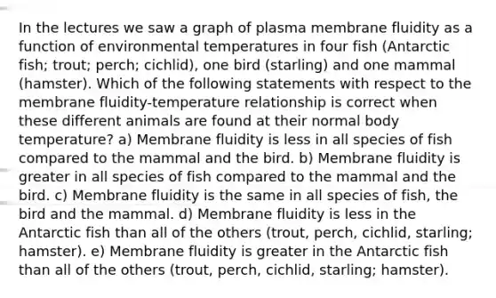 In the lectures we saw a graph of plasma membrane fluidity as a function of environmental temperatures in four fish (Antarctic fish; trout; perch; cichlid), one bird (starling) and one mammal (hamster). Which of the following statements with respect to the membrane fluidity-temperature relationship is correct when these different animals are found at their normal body temperature? a) Membrane fluidity is less in all species of fish compared to the mammal and the bird. b) Membrane fluidity is greater in all species of fish compared to the mammal and the bird. c) Membrane fluidity is the same in all species of fish, the bird and the mammal. d) Membrane fluidity is less in the Antarctic fish than all of the others (trout, perch, cichlid, starling; hamster). e) Membrane fluidity is greater in the Antarctic fish than all of the others (trout, perch, cichlid, starling; hamster).