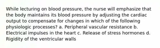 While lecturing on blood pressure, the nurse will emphasize that the body maintains its blood pressure by adjusting the cardiac output to compensate for changes in which of the following physiologic processes? a. Peripheral vascular resistance b. Electrical impulses in the heart c. Release of stress hormones d. Rigidity of the ventricular walls