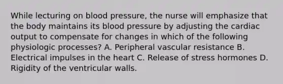 While lecturing on blood pressure, the nurse will emphasize that the body maintains its blood pressure by adjusting the cardiac output to compensate for changes in which of the following physiologic processes? A. Peripheral vascular resistance B. Electrical impulses in the heart C. Release of stress hormones D. Rigidity of the ventricular walls.