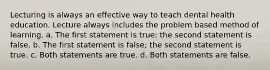 Lecturing is always an effective way to teach dental health education. Lecture always includes the problem based method of learning. a. The first statement is true; the second statement is false. b. The first statement is false; the second statement is true. c. Both statements are true. d. Both statements are false.