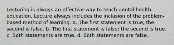 Lecturing is always an effective way to teach dental health education. Lecture always includes the inclusion of the problem-based method of learning. a. The first statement is true; the second is false. b. The first statement is false; the second is true. c. Both statements are true. d. Both statements are false.