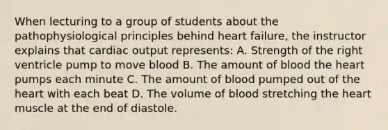 When lecturing to a group of students about the pathophysiological principles behind heart failure, the instructor explains that cardiac output represents: A. Strength of the right ventricle pump to move blood B. The amount of blood the heart pumps each minute C. The amount of blood pumped out of the heart with each beat D. The volume of blood stretching the heart muscle at the end of diastole.