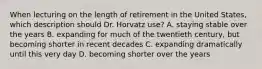 When lecturing on the length of retirement in the United States, which description should Dr. Horvatz use? A. staying stable over the years B. expanding for much of the twentieth century, but becoming shorter in recent decades C. expanding dramatically until this very day D. becoming shorter over the years