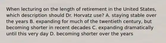 When lecturing on the length of retirement in the United States, which description should Dr. Horvatz use? A. staying stable over the years B. expanding for much of the twentieth century, but becoming shorter in recent decades C. expanding dramatically until this very day D. becoming shorter over the years